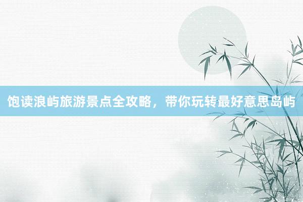 饱读浪屿旅游景点全攻略，带你玩转最好意思岛屿