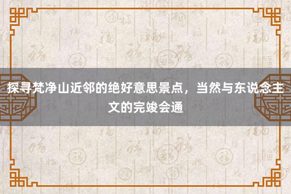 探寻梵净山近邻的绝好意思景点，当然与东说念主文的完竣会通